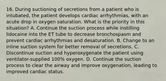 16. During suctioning of secretions from a patient who is intubated, the patient develops cardiac arrhythmias, with an acute drop in oxygen saturation. What is the priority in this situation? A. Continue the suction process while instilling lidocaine into the ET tube to decrease bronchospasm and prevent cardiac arrhythmias and desaturation. B. Change to an inline suction system for better removal of secretions. C. Discontinue suction and hyperoxygenate the patient using ventilator-supplied 100% oxygen. D. Continue the suction process to clear the airway and improve oxygenation, leading to improved cardiac status.