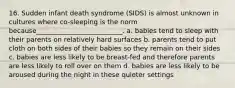 16. Sudden infant death syndrome (SIDS) is almost unknown in cultures where co-sleeping is the norm because__________________________. a. babies tend to sleep with their parents on relatively hard surfaces b. parents tend to put cloth on both sides of their babies so they remain on their sides c. babies are less likely to be breast-fed and therefore parents are less likely to roll over on them d. babies are less likely to be aroused during the night in these quieter settings