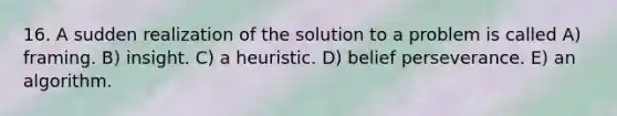 16. A sudden realization of the solution to a problem is called A) framing. B) insight. C) a heuristic. D) belief perseverance. E) an algorithm.