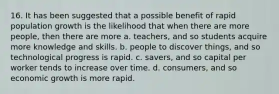 16. It has been suggested that a possible benefit of rapid population growth is the likelihood that when there are more people, then there are more a. teachers, and so students acquire more knowledge and skills. b. people to discover things, and so technological progress is rapid. c. savers, and so capital per worker tends to increase over time. d. consumers, and so economic growth is more rapid.