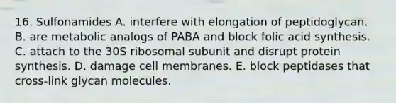 16. Sulfonamides A. interfere with elongation of peptidoglycan. B. are metabolic analogs of PABA and block folic acid synthesis. C. attach to the 30S ribosomal subunit and disrupt protein synthesis. D. damage cell membranes. E. block peptidases that cross-link glycan molecules.