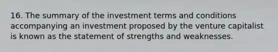 16. The summary of the investment terms and conditions accompanying an investment proposed by the venture capitalist is known as the statement of strengths and weaknesses.