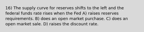 16) The supply curve for reserves shifts to the left and the federal funds rate rises when the Fed A) raises reserves requirements. B) does an open market purchase. C) does an open market sale. D) raises the discount rate.