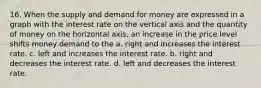 16. When the supply and demand for money are expressed in a graph with the interest rate on the vertical axis and the quantity of money on the horizontal axis, an increase in the price level shifts money demand to the a. right and increases the interest rate. c. left and increases the interest rate. b. right and decreases the interest rate. d. left and decreases the interest rate.