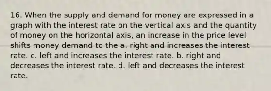 16. When the supply and demand for money are expressed in a graph with the interest rate on the vertical axis and the quantity of money on the horizontal axis, an increase in the price level shifts money demand to the a. right and increases the interest rate. c. left and increases the interest rate. b. right and decreases the interest rate. d. left and decreases the interest rate.