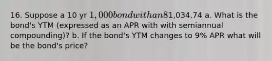 16. Suppose a 10 yr 1,000 bond with an 8% coupon rate and semiannual coupons is trading for1,034.74 a. What is the bond's YTM (expressed as an APR with with semiannual compounding)? b. If the bond's YTM changes to 9% APR what will be the bond's price?