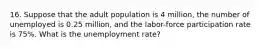 16. Suppose that the adult population is 4 million, the number of unemployed is 0.25 million, and the labor-force participation rate is 75%. What is the unemployment rate?