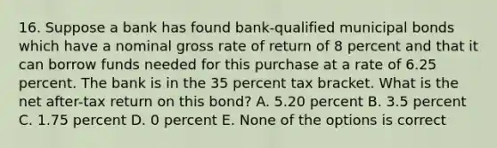 16. Suppose a bank has found bank-qualified municipal bonds which have a nominal gross rate of return of 8 percent and that it can borrow funds needed for this purchase at a rate of 6.25 percent. The bank is in the 35 percent tax bracket. What is the net after-tax return on this bond? A. 5.20 percent B. 3.5 percent C. 1.75 percent D. 0 percent E. None of the options is correct