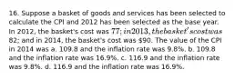 16. Suppose a basket of goods and services has been selected to calculate the CPI and 2012 has been selected as the base year. In 2012, the basket's cost was 77; in 2013, the basket's cost was82; and in 2014, the basket's cost was 90. The value of the CPI in 2014 was a. 109.8 and the inflation rate was 9.8%. b. 109.8 and the inflation rate was 16.9%. c. 116.9 and the inflation rate was 9.8%. d. 116.9 and the inflation rate was 16.9%.