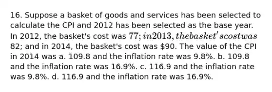 16. Suppose a basket of goods and services has been selected to calculate the CPI and 2012 has been selected as the base year. In 2012, the basket's cost was 77; in 2013, the basket's cost was82; and in 2014, the basket's cost was 90. The value of the CPI in 2014 was a. 109.8 and the inflation rate was 9.8%. b. 109.8 and the inflation rate was 16.9%. c. 116.9 and the inflation rate was 9.8%. d. 116.9 and the inflation rate was 16.9%.