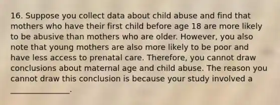 16. Suppose you collect data about child abuse and find that mothers who have their first child before age 18 are more likely to be abusive than mothers who are older. However, you also note that young mothers are also more likely to be poor and have less access to prenatal care. Therefore, you cannot draw conclusions about maternal age and child abuse. The reason you cannot draw this conclusion is because your study involved a _______________.