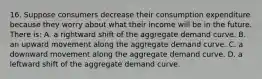 16. Suppose consumers decrease their consumption expenditure because they worry about what their income will be in the future. There is: A. a rightward shift of the aggregate demand curve. B. an upward movement along the aggregate demand curve. C. a downward movement along the aggregate demand curve. D. a leftward shift of the aggregate demand curve.