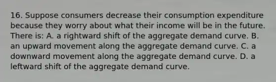 16. Suppose consumers decrease their consumption expenditure because they worry about what their income will be in the future. There is: A. a rightward shift of the aggregate demand curve. B. an upward movement along the aggregate demand curve. C. a downward movement along the aggregate demand curve. D. a leftward shift of the aggregate demand curve.