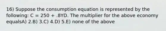 16) Suppose the consumption equation is represented by the following: C = 250 + .8YD. The multiplier for the above economy equalsA) 2.B) 3.C) 4.D) 5.E) none of the above