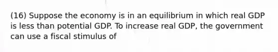 (16) Suppose the economy is in an equilibrium in which real GDP is less than potential GDP. To increase real GDP, the government can use a fiscal stimulus of