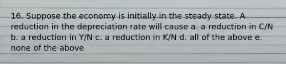 16. Suppose the economy is initially in the steady state. A reduction in the depreciation rate will cause a. a reduction in C/N b. a reduction in Y/N c. a reduction in K/N d. all of the above e. none of the above