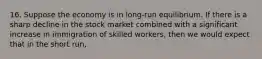 16. Suppose the economy is in long-run equilibrium. If there is a sharp decline in the stock market combined with a significant increase in immigration of skilled workers, then we would expect that in the short run,