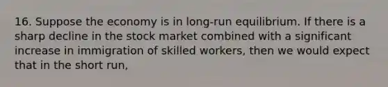 16. Suppose the economy is in long-run equilibrium. If there is a sharp decline in the stock market combined with a significant increase in immigration of skilled workers, then we would expect that in the short run,