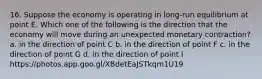 16. Suppose the economy is operating in long-run equilibrium at point E. Which one of the following is the direction that the economy will move during an unexpected monetary contraction? a. in the direction of point C b. in the direction of point F c. in the direction of point G d. in the direction of point I https://photos.app.goo.gl/XBdetEaJSTkqm1U19