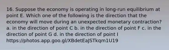 16. Suppose the economy is operating in long-run equilibrium at point E. Which one of the following is the direction that the economy will move during an unexpected monetary contraction? a. in the direction of point C b. in the direction of point F c. in the direction of point G d. in the direction of point I https://photos.app.goo.gl/XBdetEaJSTkqm1U19