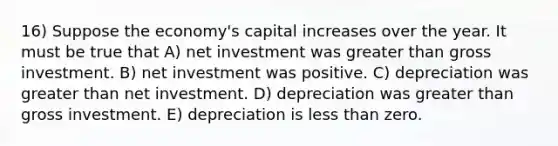 16) Suppose the economy's capital increases over the year. It must be true that A) net investment was greater than gross investment. B) net investment was positive. C) depreciation was greater than net investment. D) depreciation was greater than gross investment. E) depreciation is less than zero.