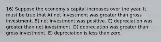 16) Suppose the economy's capital increases over the year. It must be true that A) net investment was greater than gross investment. B) net investment was positive. C) depreciation was greater than net investment. D) depreciation was greater than gross investment. E) depreciation is less than zero.