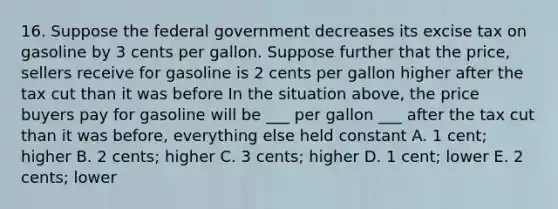 16. Suppose the federal government decreases its excise tax on gasoline by 3 cents per gallon. Suppose further that the price, sellers receive for gasoline is 2 cents per gallon higher after the tax cut than it was before In the situation above, the price buyers pay for gasoline will be ___ per gallon ___ after the tax cut than it was before, everything else held constant A. 1 cent; higher B. 2 cents; higher C. 3 cents; higher D. 1 cent; lower E. 2 cents; lower