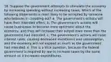 16. Suppose the government attempts to stimulate the economy by increasing spending without increasing taxes. Which of the following statements is most likely to be accepted by someone who believes in crowding out? a. The government's actions will have their intended effect. b. The government's actions will cause businesses to become more optimistic about the economy, and they will increase their output even more than the government had intended. c. The government's actions will raise interest rates, causing decreased investment and consumption, and the economy will not expand as much as the government had intended. d. This is a trick question, because the federal government is required by law to increase taxes by the same amount as it increases expenditures.