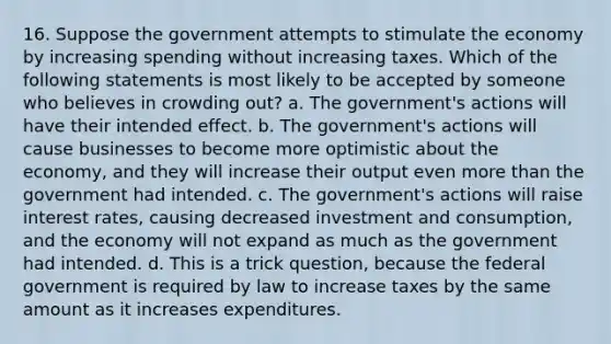 16. Suppose the government attempts to stimulate the economy by increasing spending without increasing taxes. Which of the following statements is most likely to be accepted by someone who believes in crowding out? a. The government's actions will have their intended effect. b. The government's actions will cause businesses to become more optimistic about the economy, and they will increase their output even more than the government had intended. c. The government's actions will raise interest rates, causing decreased investment and consumption, and the economy will not expand as much as the government had intended. d. This is a trick question, because the federal government is required by law to increase taxes by the same amount as it increases expenditures.