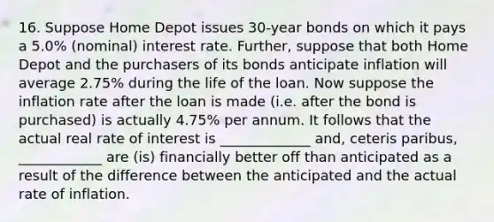 16. Suppose Home Depot issues 30-year bonds on which it pays a 5.0% (nominal) interest rate. Further, suppose that both Home Depot and the purchasers of its bonds anticipate inflation will average 2.75% during the life of the loan. Now suppose the inflation rate after the loan is made (i.e. after the bond is purchased) is actually 4.75% per annum. It follows that the actual real rate of interest is _____________ and, ceteris paribus, ____________ are (is) financially better off than anticipated as a result of the difference between the anticipated and the actual rate of inflation.