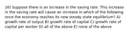 16) Suppose there is an increase in the saving rate. This increase in the saving rate will cause an increase in which of the following once the economy reaches its new steady state equilibrium? A) growth rate of output B) growth rate of capital C) growth rate of capital per worker D) all of the above E) none of the above