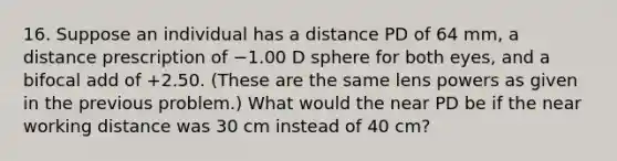 16. Suppose an individual has a distance PD of 64 mm, a distance prescription of −1.00 D sphere for both eyes, and a bifocal add of +2.50. (These are the same lens powers as given in the previous problem.) What would the near PD be if the near working distance was 30 cm instead of 40 cm?