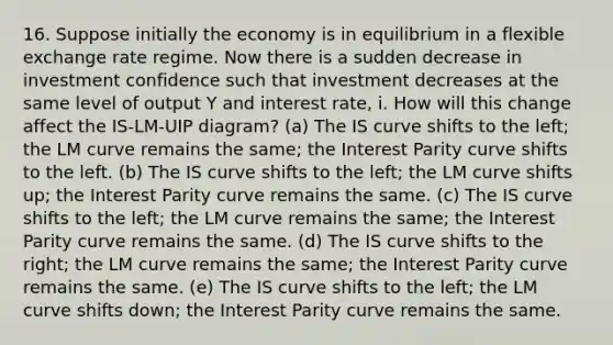 16. Suppose initially the economy is in equilibrium in a flexible exchange rate regime. Now there is a sudden decrease in investment confidence such that investment decreases at the same level of output Y and interest rate, i. How will this change affect the IS-LM-UIP diagram? (a) The IS curve shifts to the left; the LM curve remains the same; the Interest Parity curve shifts to the left. (b) The IS curve shifts to the left; the LM curve shifts up; the Interest Parity curve remains the same. (c) The IS curve shifts to the left; the LM curve remains the same; the Interest Parity curve remains the same. (d) The IS curve shifts to the right; the LM curve remains the same; the Interest Parity curve remains the same. (e) The IS curve shifts to the left; the LM curve shifts down; the Interest Parity curve remains the same.