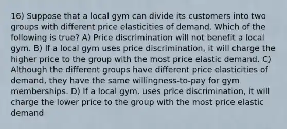 16) Suppose that a local gym can divide its customers into two groups with different price elasticities of demand. Which of the following is true? A) Price discrimination will not benefit a local gym. B) If a local gym uses price discrimination, it will charge the higher price to the group with the most price elastic demand. C) Although the different groups have different price elasticities of demand, they have the same willingness-to-pay for gym memberships. D) If a local gym. uses price discrimination, it will charge the lower price to the group with the most price elastic demand