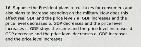 16. Suppose the President plans to cut taxes for consumers and also plans to increase spending on the military. How does this affect real GDP and the price level? a. GDP increases and the price level decreases b. GDP decreases and the price level increases c. GDP stays the same and the price level increases d. GDP decrease and the price level decreases e. GDP increases and the price level increases