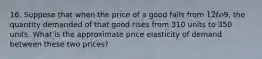 16. Suppose that when the price of a good falls from 12 to9, the quantity demanded of that good rises from 310 units to 350 units. What is the approximate price elasticity of demand between these two prices?