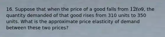 16. Suppose that when the price of a good falls from 12 to9, the quantity demanded of that good rises from 310 units to 350 units. What is the approximate price elasticity of demand between these two prices?