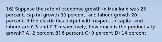 16) Suppose the rate of economic growth in Mainland was 25 percent, capital growth 30 percent, and labour growth 20 percent. If the elasticities output with respect to capital and labour are 0.3 and 0.7 respectively, how much is the productivity growth? A) 2 percent B) 6 percent C) 9 percent D) 14 percent