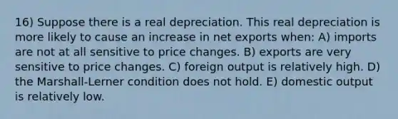 16) Suppose there is a real depreciation. This real depreciation is more likely to cause an increase in net exports when: A) imports are not at all sensitive to price changes. B) exports are very sensitive to price changes. C) foreign output is relatively high. D) the Marshall-Lerner condition does not hold. E) domestic output is relatively low.