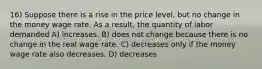 16) Suppose there is a rise in the price level, but no change in the money wage rate. As a result, the quantity of labor demanded A) increases. B) does not change because there is no change in the real wage rate. C) decreases only if the money wage rate also decreases. D) decreases