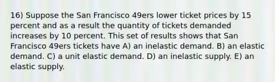 16) Suppose the San Francisco 49ers lower ticket prices by 15 percent and as a result the quantity of tickets demanded increases by 10 percent. This set of results shows that San Francisco 49ers tickets have A) an inelastic demand. B) an elastic demand. C) a unit elastic demand. D) an inelastic supply. E) an elastic supply.