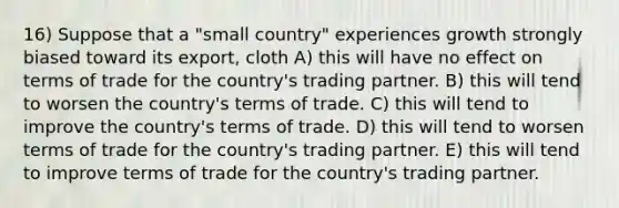 16) Suppose that a "small country" experiences growth strongly biased toward its export, cloth A) this will have no effect on terms of trade for the country's trading partner. B) this will tend to worsen the country's terms of trade. C) this will tend to improve the country's terms of trade. D) this will tend to worsen terms of trade for the country's trading partner. E) this will tend to improve terms of trade for the country's trading partner.