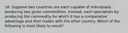 16. Suppose two countries are each capable of individually producing two given commodities. Instead, each specializes by producing the commodity for which it has a comparative advantage and then trades with the other country. Which of the following is most likely to result?