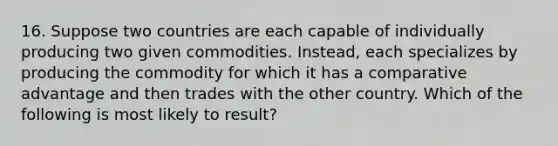 16. Suppose two countries are each capable of individually producing two given commodities. Instead, each specializes by producing the commodity for which it has a comparative advantage and then trades with the other country. Which of the following is most likely to result?