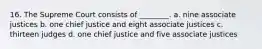 16. The Supreme Court consists of ________. a. nine associate justices b. one chief justice and eight associate justices c. thirteen judges d. one chief justice and five associate justices