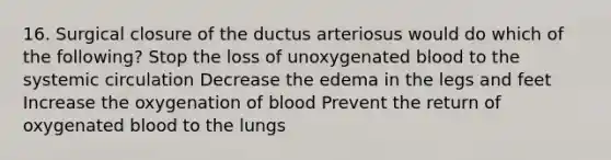 16. Surgical closure of the ductus arteriosus would do which of the following? Stop the loss of unoxygenated blood to the systemic circulation Decrease the edema in the legs and feet Increase the oxygenation of blood Prevent the return of oxygenated blood to the lungs