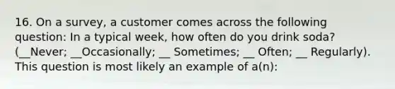 16. On a survey, a customer comes across the following question: In a typical week, how often do you drink soda? (__Never; __Occasionally; __ Sometimes; __ Often; __ Regularly). This question is most likely an example of a(n):