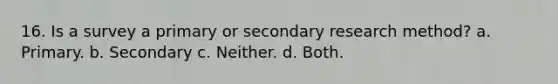 16. Is a survey a primary or secondary research method? a. Primary. b. Secondary c. Neither. d. Both.