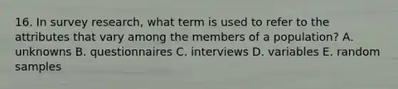 16. In survey research, what term is used to refer to the attributes that vary among the members of a population? A. unknowns B. questionnaires C. interviews D. variables E. random samples