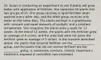 16. Susan is conducting an experiment to see if plants will grow better with application of fertilizer. She separates 50 plants into two groups of 25. One group receives a liquid fertilizer when watered every other day, and the other group receives only water on the same days. The plants are kept in a greenhouse with constant and equal amounts of sunlight, and a constant temperature. She measures the plants once a week for 12 weeks. At the end of 12 weeks, the plants with the fertilizer grew an average of 9 inches, and the ones that were not given the fertilizer grew an average of 5 inches. In the scenario described above, the plants that received fertilizer are the _______________ group, and the plants that did not receive fertilizer are the ___________ group. a. treatment; control b. control; treatment c. treatment; exposed d. controlled; non-treatment